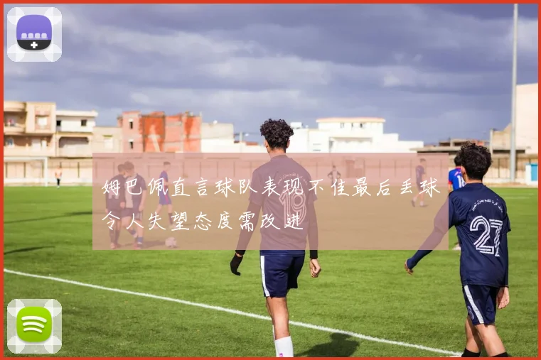 姆巴佩直言球队表现不佳最后丢球令人失望态度需改进