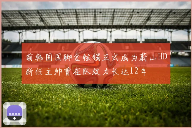 前韩国国脚金铉锡正式成为蔚山HD新任主帅曾在队效力长达12年