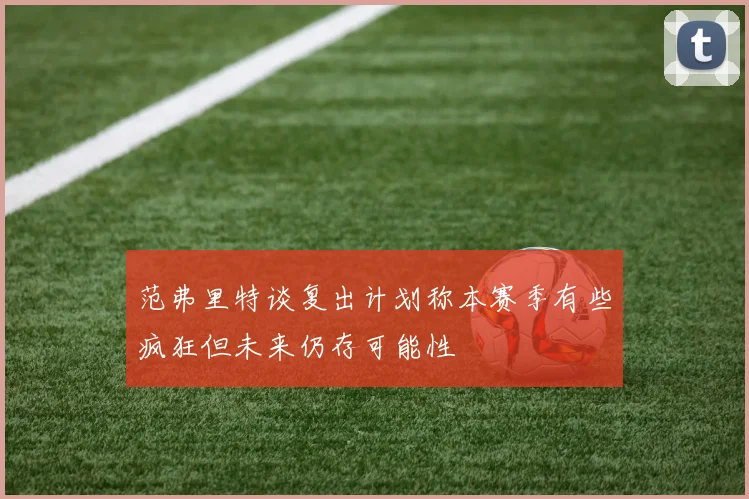 范弗里特谈复出计划称本赛季有些疯狂但未来仍存可能性