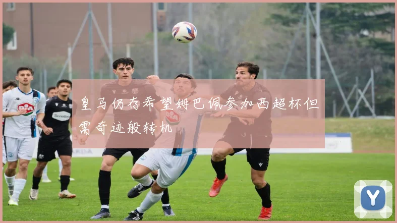 皇马仍存希望姆巴佩参加西超杯但需奇迹般转机