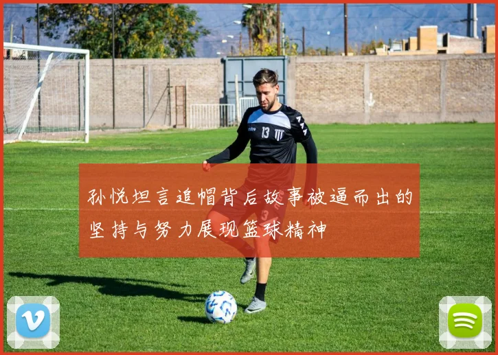 孙悦坦言追帽背后故事被逼而出的坚持与努力展现篮球精神