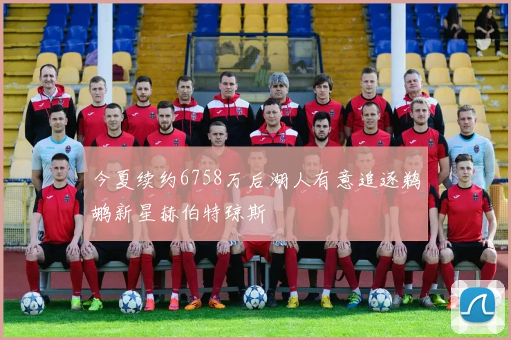 今夏续约6758万后湖人有意追逐鹈鹕新星赫伯特琼斯