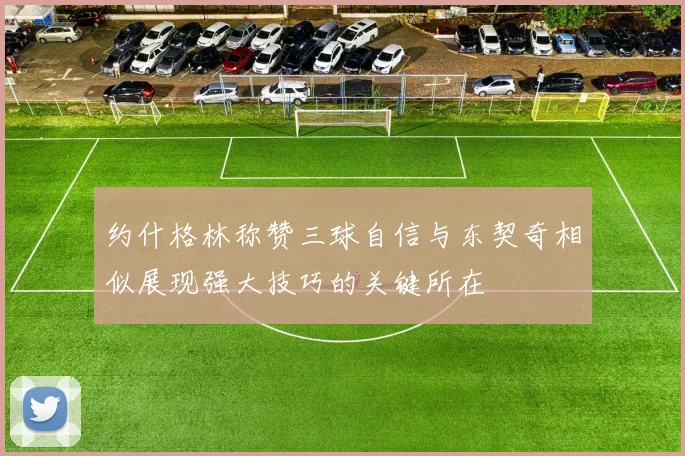 约什格林称赞三球自信与东契奇相似展现强大技巧的关键所在