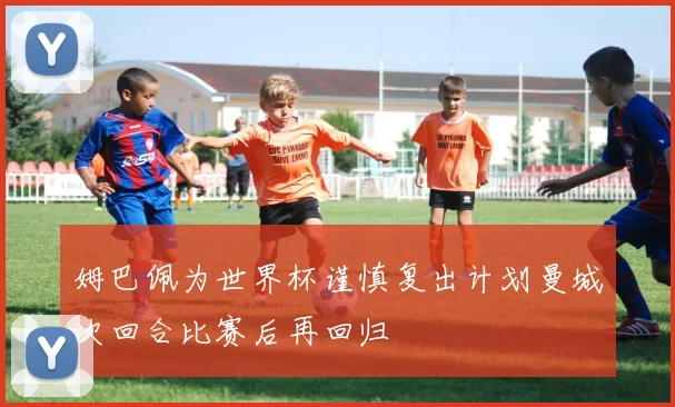 姆巴佩为世界杯谨慎复出计划曼城次回合比赛后再回归