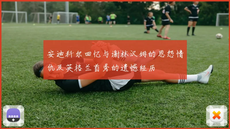 安迪科尔回忆与谢林汉姆的恩怨情仇及英格兰首秀的遗憾经历