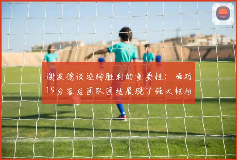 谢泼德谈逆转胜利的重要性：面对19分落后团队团结展现了强大韧性